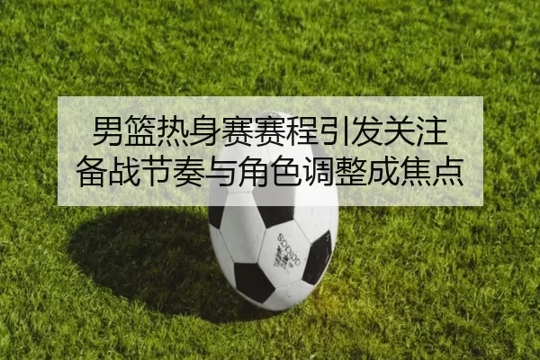男篮热身赛赛程引发关注 备战节奏与角色调整成焦点